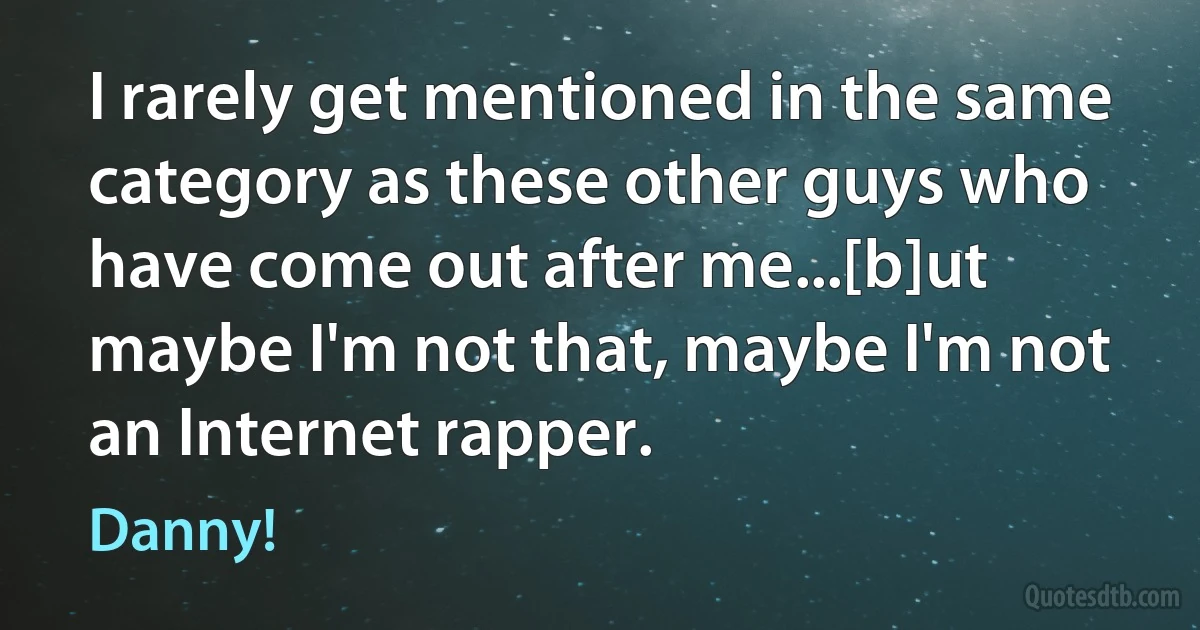 I rarely get mentioned in the same category as these other guys who have come out after me...[b]ut maybe I'm not that, maybe I'm not an Internet rapper. (Danny!)