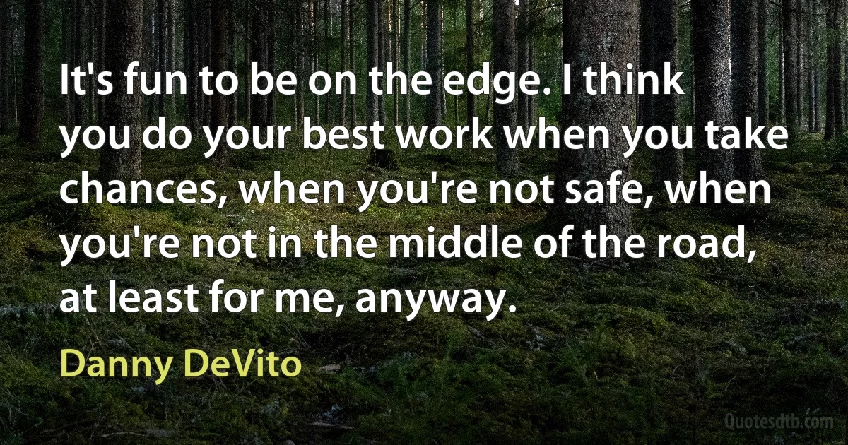 It's fun to be on the edge. I think you do your best work when you take chances, when you're not safe, when you're not in the middle of the road, at least for me, anyway. (Danny DeVito)