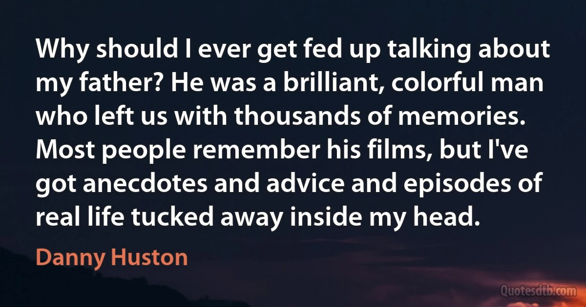 Why should I ever get fed up talking about my father? He was a brilliant, colorful man who left us with thousands of memories. Most people remember his films, but I've got anecdotes and advice and episodes of real life tucked away inside my head. (Danny Huston)