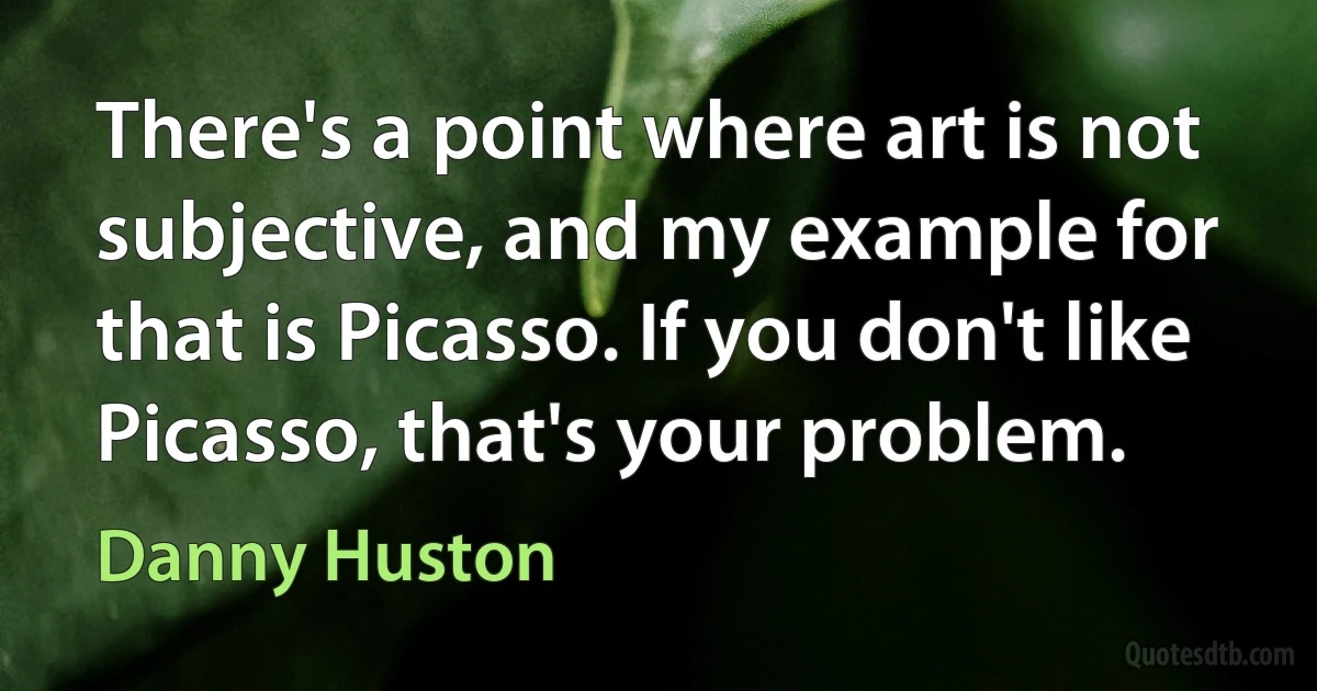 There's a point where art is not subjective, and my example for that is Picasso. If you don't like Picasso, that's your problem. (Danny Huston)