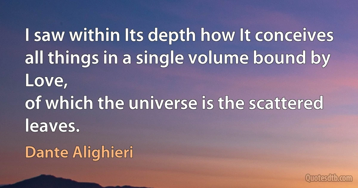 I saw within Its depth how It conceives
all things in a single volume bound by Love,
of which the universe is the scattered leaves. (Dante Alighieri)