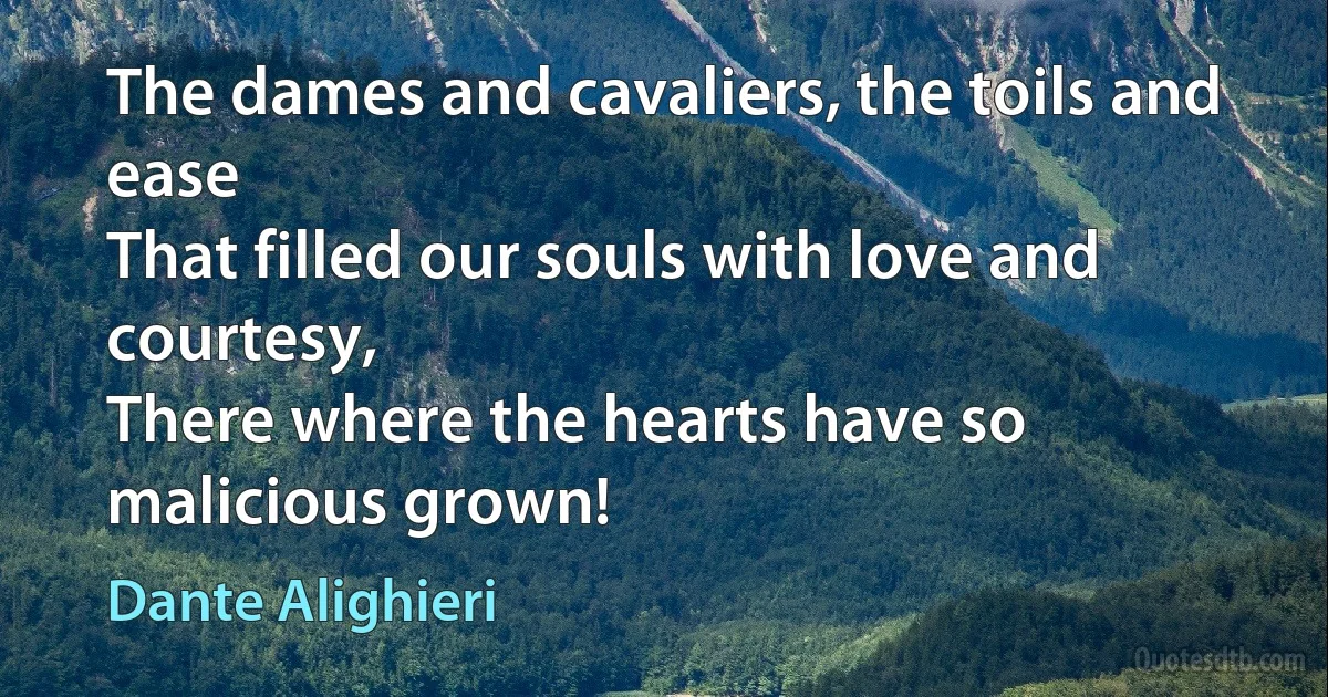 The dames and cavaliers, the toils and ease
That filled our souls with love and courtesy,
There where the hearts have so malicious grown! (Dante Alighieri)