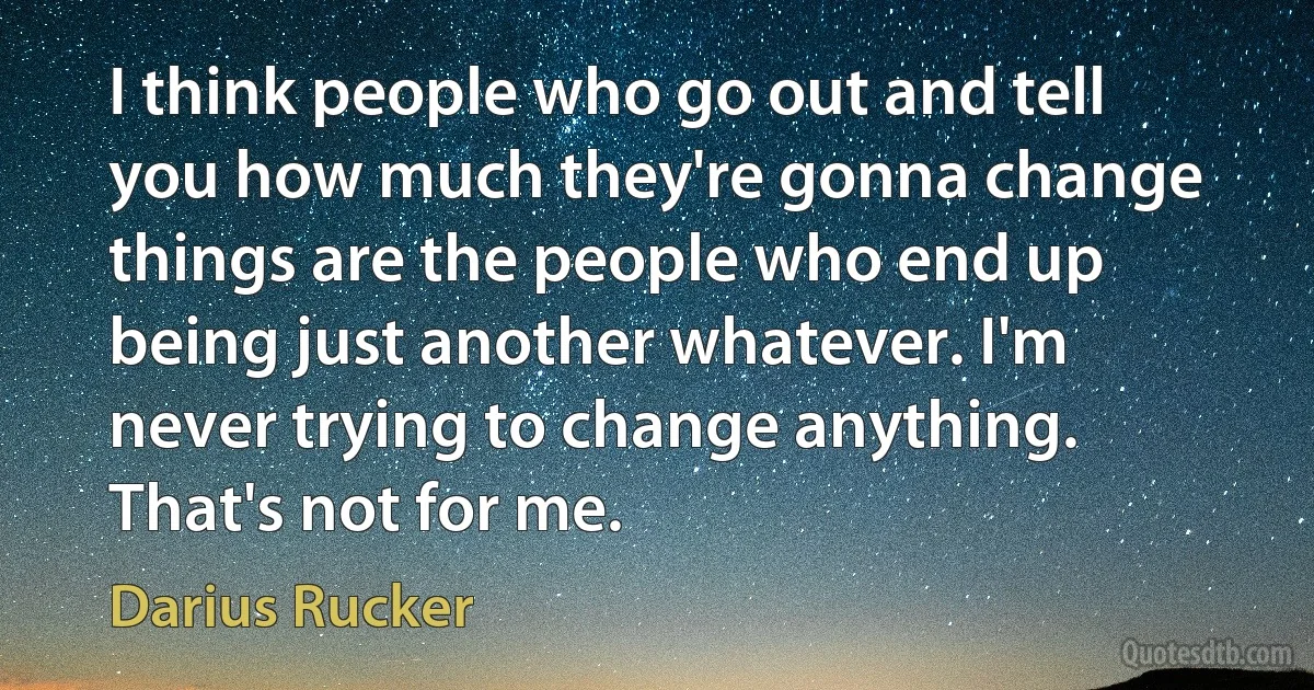 I think people who go out and tell you how much they're gonna change things are the people who end up being just another whatever. I'm never trying to change anything. That's not for me. (Darius Rucker)