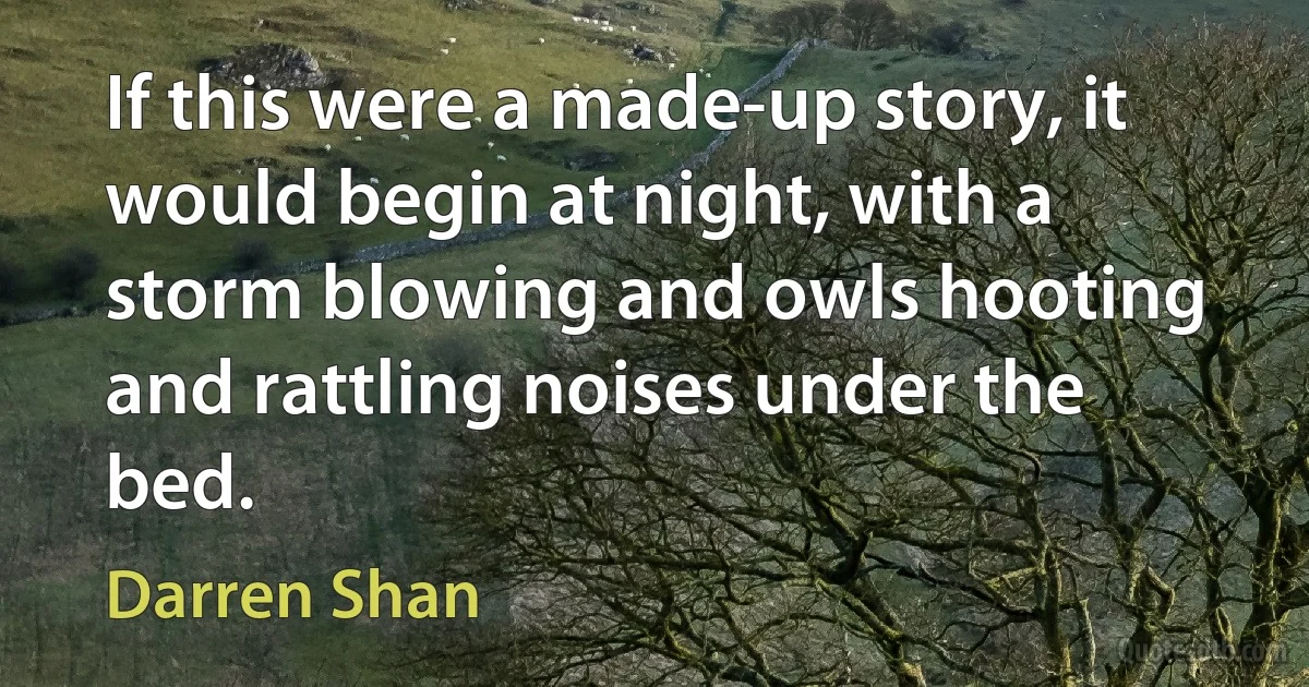 If this were a made-up story, it would begin at night, with a storm blowing and owls hooting and rattling noises under the bed. (Darren Shan)