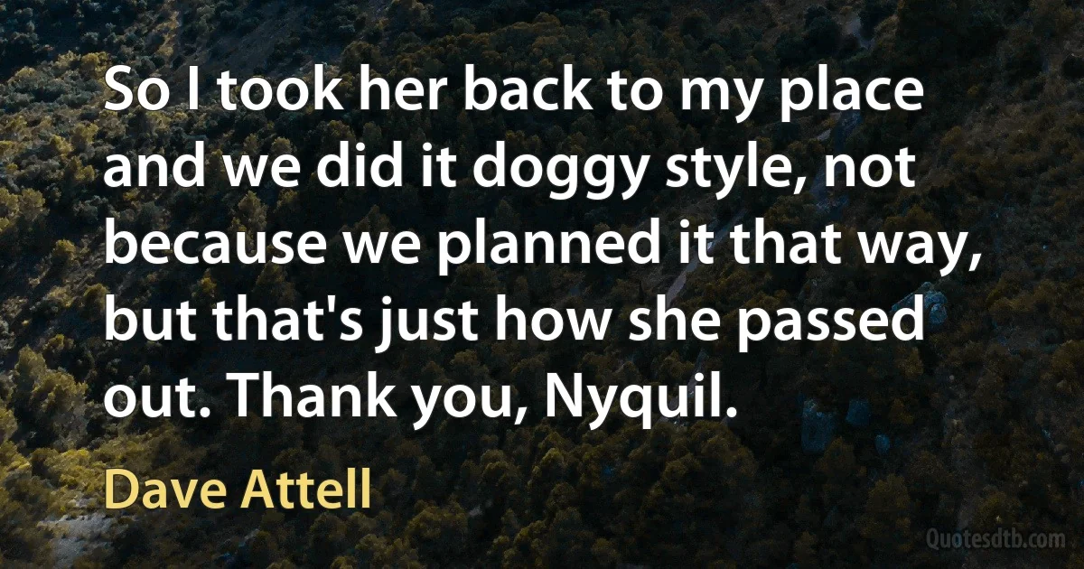 So I took her back to my place and we did it doggy style, not because we planned it that way, but that's just how she passed out. Thank you, Nyquil. (Dave Attell)