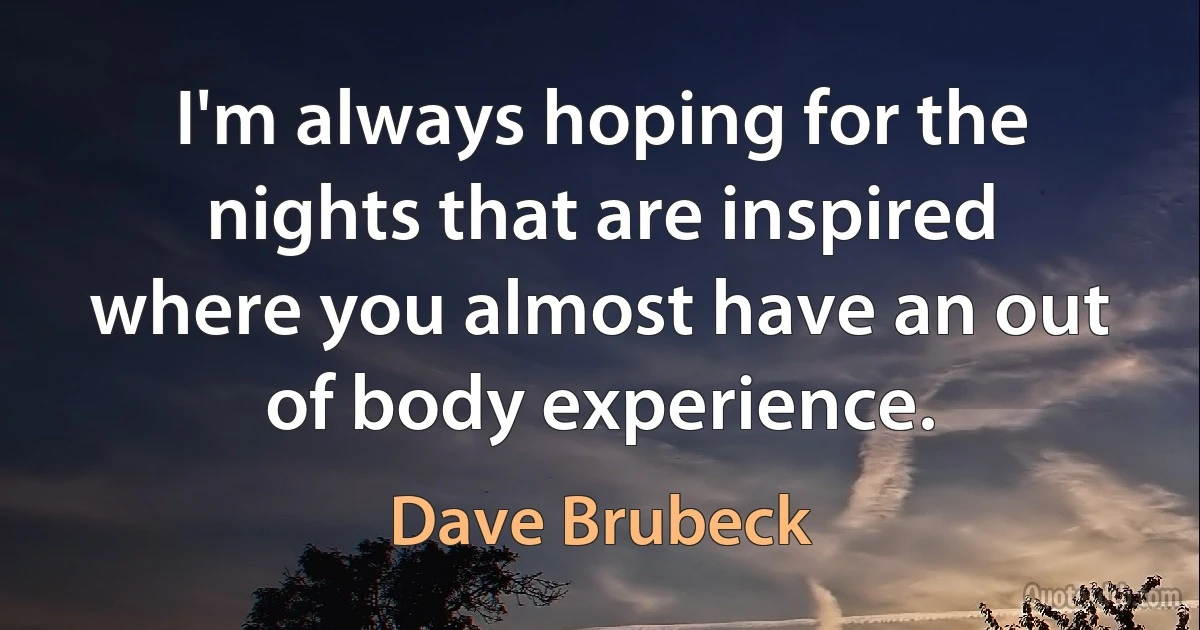 I'm always hoping for the nights that are inspired where you almost have an out of body experience. (Dave Brubeck)