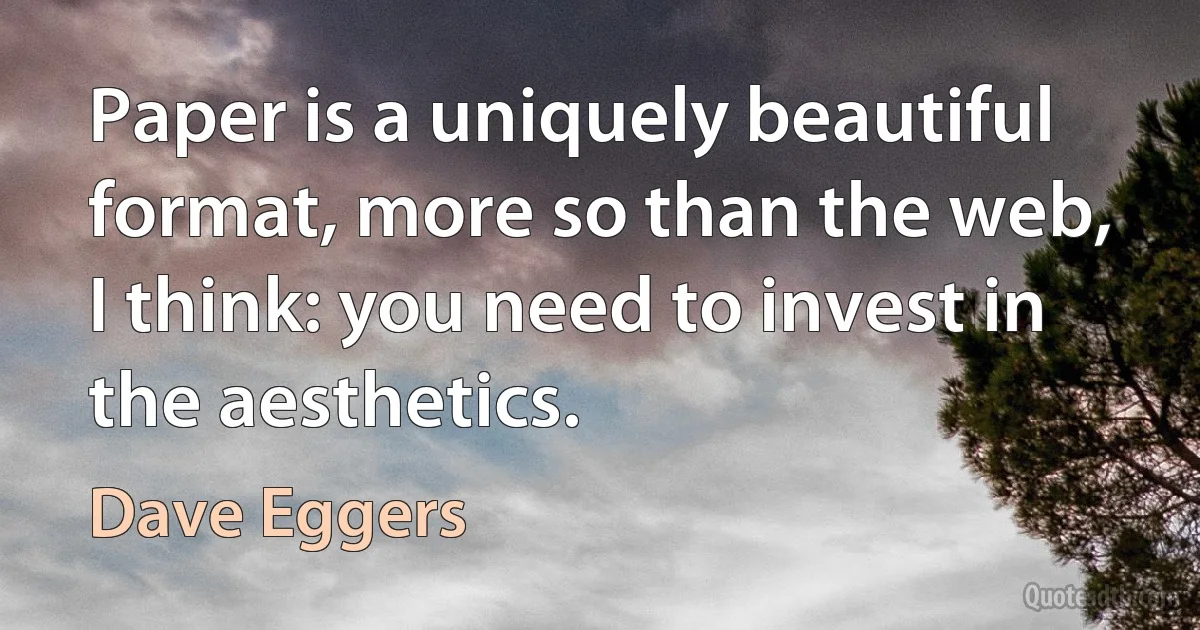 Paper is a uniquely beautiful format, more so than the web, I think: you need to invest in the aesthetics. (Dave Eggers)