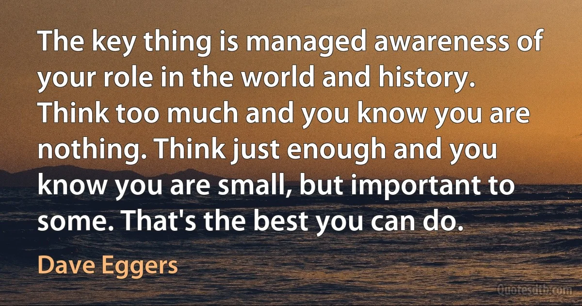 The key thing is managed awareness of your role in the world and history. Think too much and you know you are nothing. Think just enough and you know you are small, but important to some. That's the best you can do. (Dave Eggers)