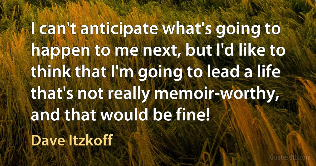 I can't anticipate what's going to happen to me next, but I'd like to think that I'm going to lead a life that's not really memoir-worthy, and that would be fine! (Dave Itzkoff)