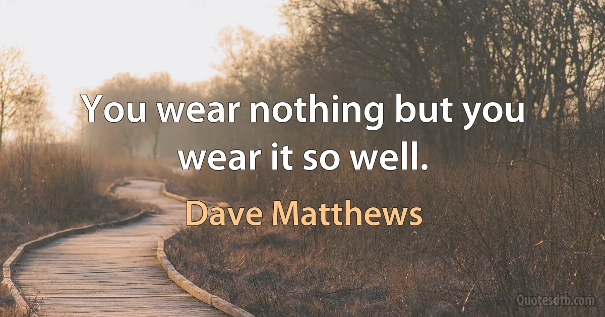 You wear nothing but you wear it so well. (Dave Matthews)