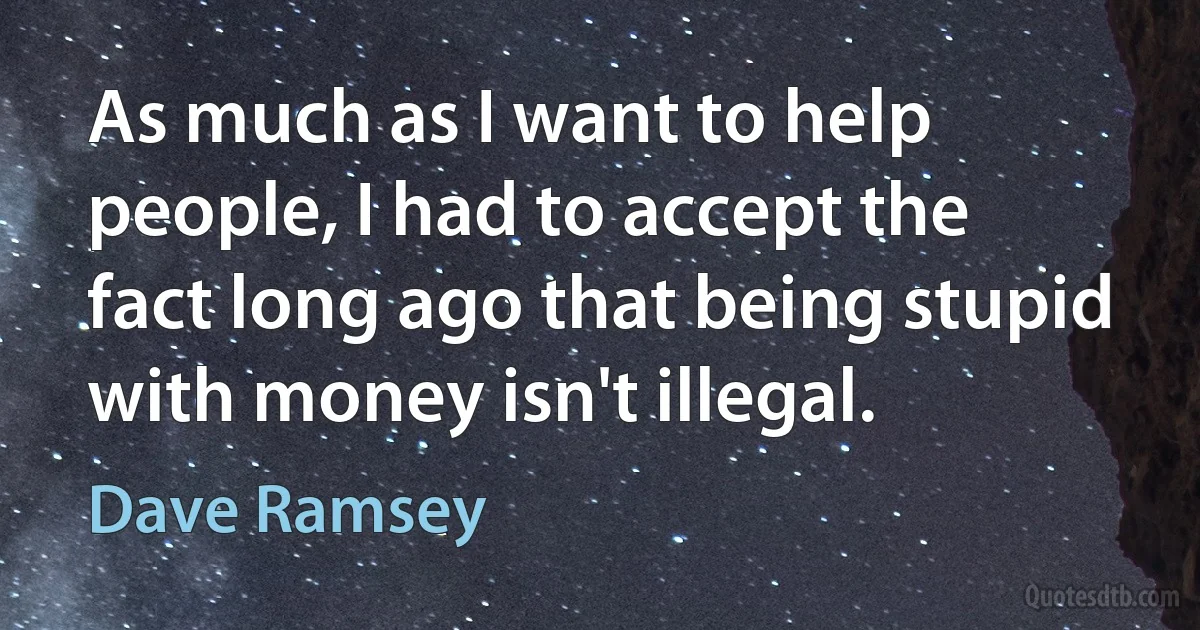 As much as I want to help people, I had to accept the fact long ago that being stupid with money isn't illegal. (Dave Ramsey)