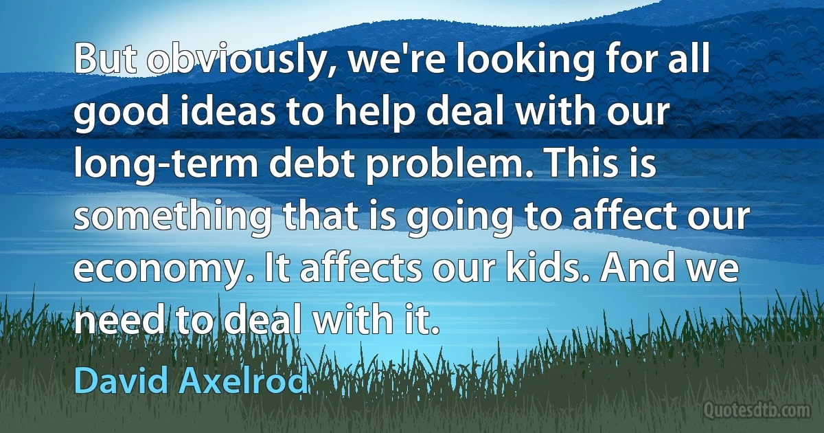 But obviously, we're looking for all good ideas to help deal with our long-term debt problem. This is something that is going to affect our economy. It affects our kids. And we need to deal with it. (David Axelrod)