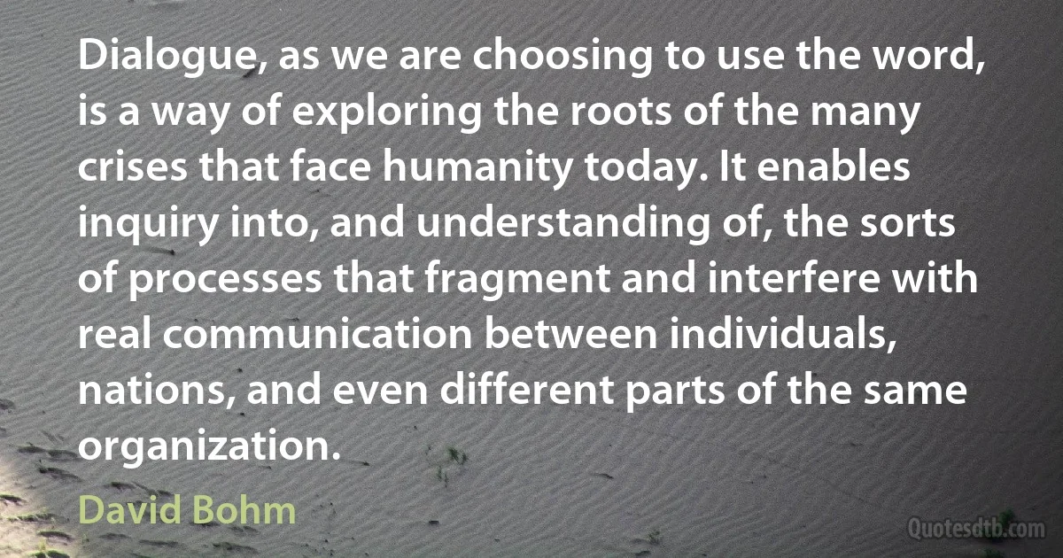 Dialogue, as we are choosing to use the word, is a way of exploring the roots of the many crises that face humanity today. It enables inquiry into, and understanding of, the sorts of processes that fragment and interfere with real communication between individuals, nations, and even different parts of the same organization. (David Bohm)