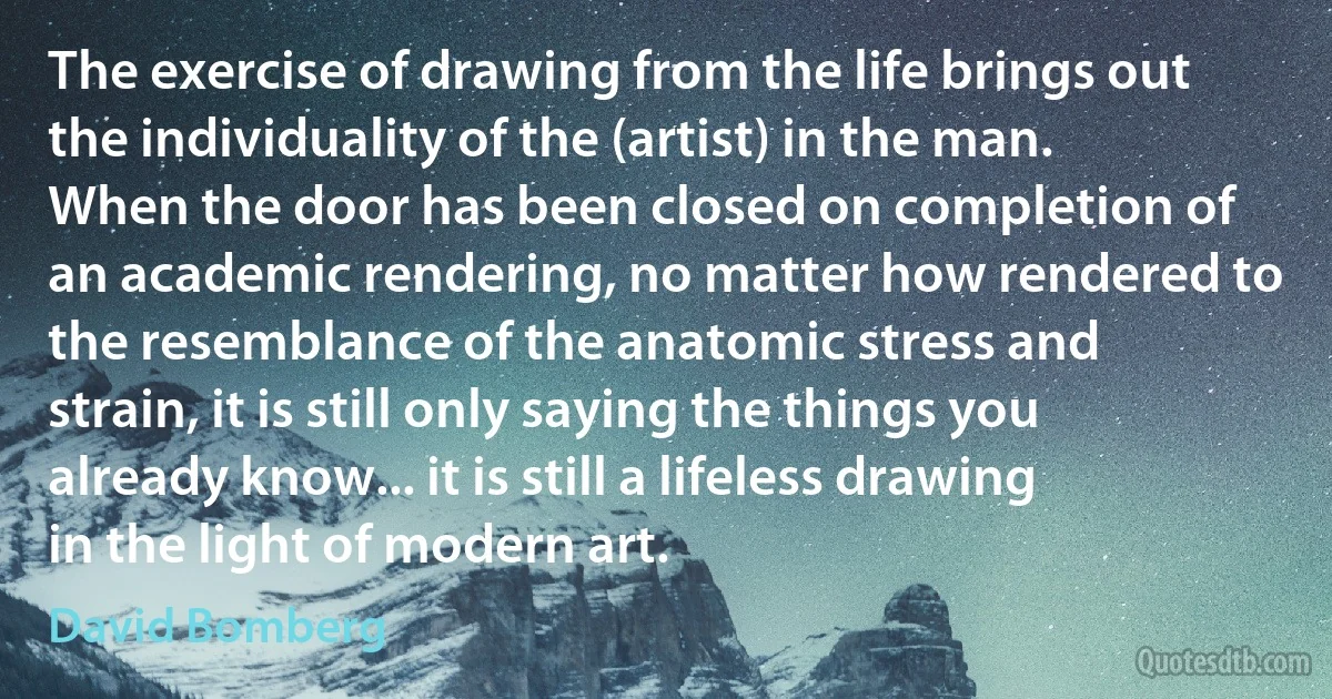 The exercise of drawing from the life brings out the individuality of the (artist) in the man. When the door has been closed on completion of an academic rendering, no matter how rendered to the resemblance of the anatomic stress and strain, it is still only saying the things you already know... it is still a lifeless drawing in the light of modern art. (David Bomberg)