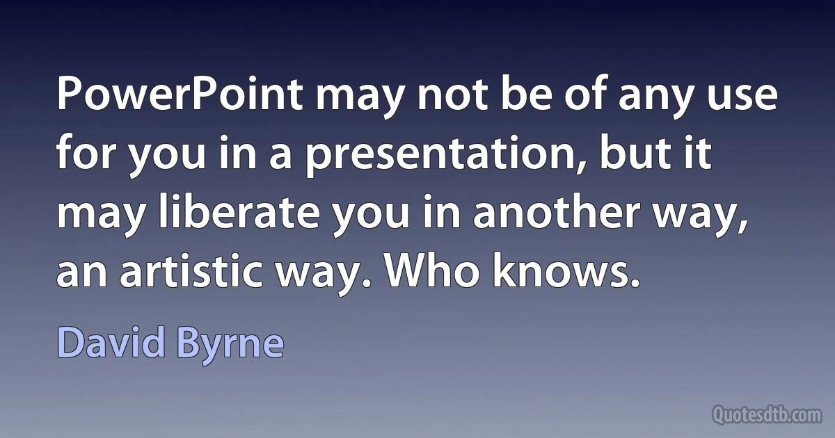 PowerPoint may not be of any use for you in a presentation, but it may liberate you in another way, an artistic way. Who knows. (David Byrne)