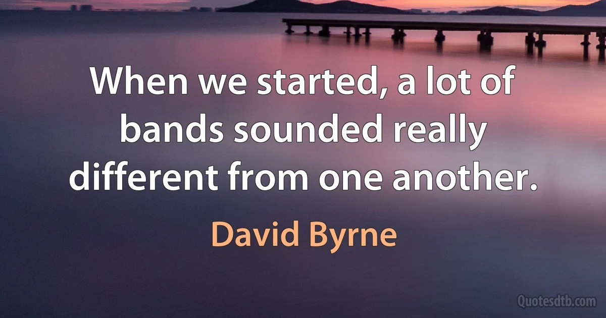 When we started, a lot of bands sounded really different from one another. (David Byrne)