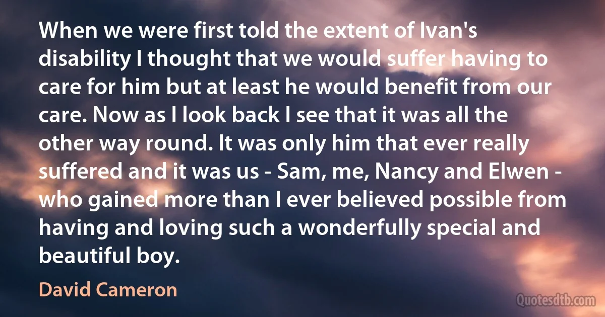 When we were first told the extent of Ivan's disability I thought that we would suffer having to care for him but at least he would benefit from our care. Now as I look back I see that it was all the other way round. It was only him that ever really suffered and it was us - Sam, me, Nancy and Elwen - who gained more than I ever believed possible from having and loving such a wonderfully special and beautiful boy. (David Cameron)