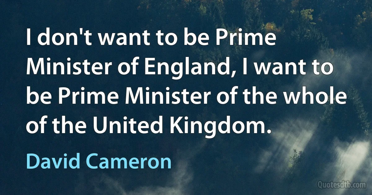 I don't want to be Prime Minister of England, I want to be Prime Minister of the whole of the United Kingdom. (David Cameron)