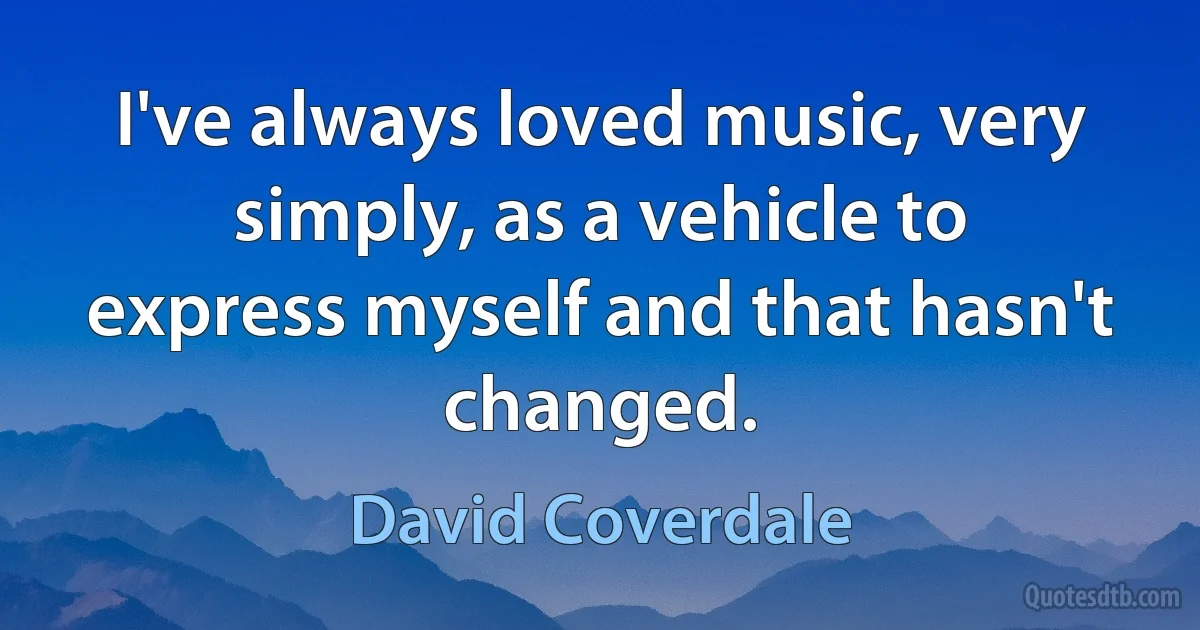 I've always loved music, very simply, as a vehicle to express myself and that hasn't changed. (David Coverdale)