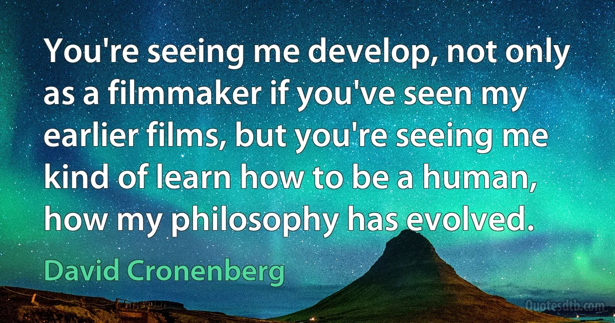 You're seeing me develop, not only as a filmmaker if you've seen my earlier films, but you're seeing me kind of learn how to be a human, how my philosophy has evolved. (David Cronenberg)