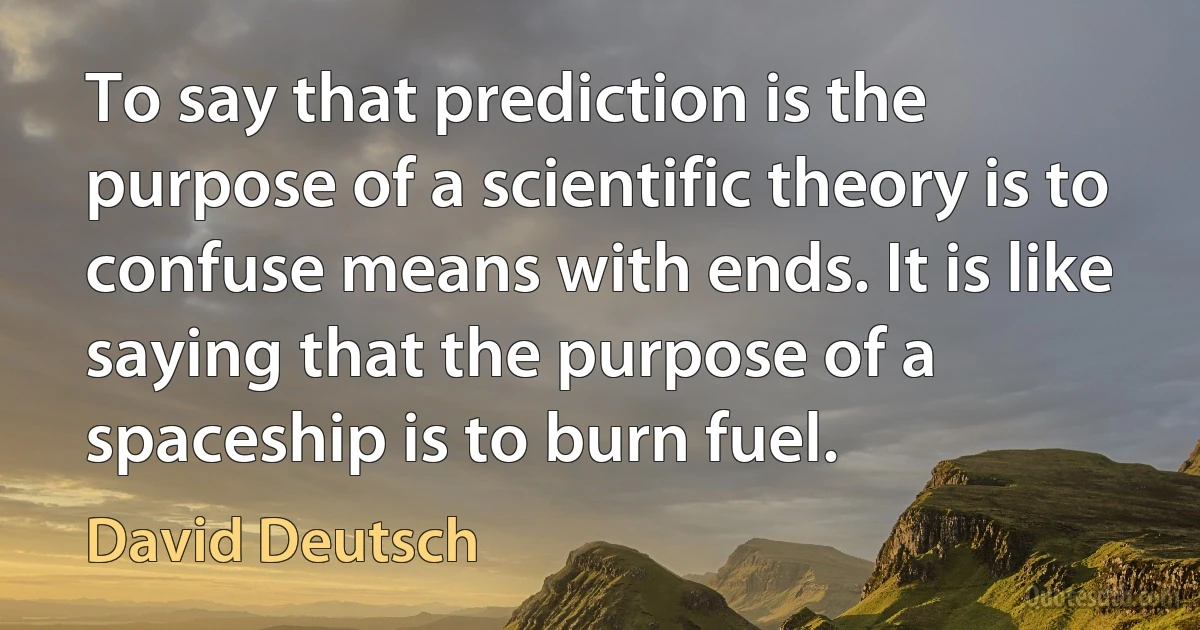 To say that prediction is the purpose of a scientific theory is to confuse means with ends. It is like saying that the purpose of a spaceship is to burn fuel. (David Deutsch)