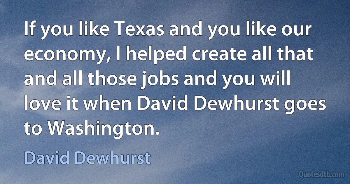 If you like Texas and you like our economy, I helped create all that and all those jobs and you will love it when David Dewhurst goes to Washington. (David Dewhurst)