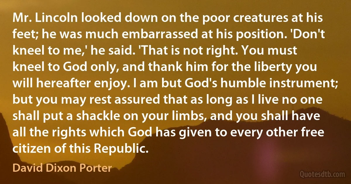 Mr. Lincoln looked down on the poor creatures at his feet; he was much embarrassed at his position. 'Don't kneel to me,' he said. 'That is not right. You must kneel to God only, and thank him for the liberty you will hereafter enjoy. I am but God's humble instrument; but you may rest assured that as long as I live no one shall put a shackle on your limbs, and you shall have all the rights which God has given to every other free citizen of this Republic. (David Dixon Porter)