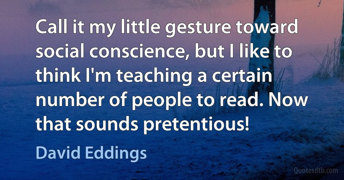 Call it my little gesture toward social conscience, but I like to think I'm teaching a certain number of people to read. Now that sounds pretentious! (David Eddings)