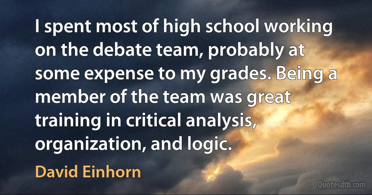 I spent most of high school working on the debate team, probably at some expense to my grades. Being a member of the team was great training in critical analysis, organization, and logic. (David Einhorn)