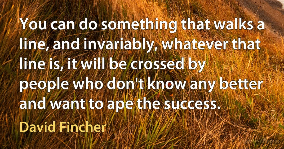 You can do something that walks a line, and invariably, whatever that line is, it will be crossed by people who don't know any better and want to ape the success. (David Fincher)