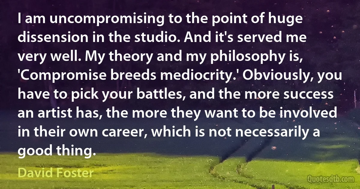 I am uncompromising to the point of huge dissension in the studio. And it's served me very well. My theory and my philosophy is, 'Compromise breeds mediocrity.' Obviously, you have to pick your battles, and the more success an artist has, the more they want to be involved in their own career, which is not necessarily a good thing. (David Foster)