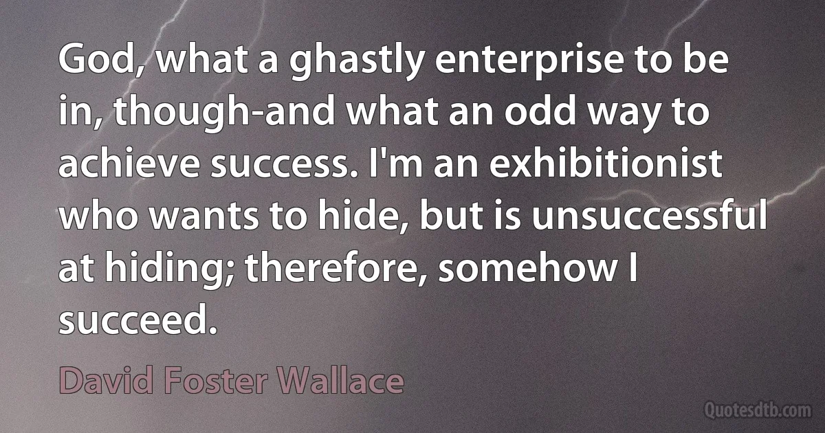 God, what a ghastly enterprise to be in, though-and what an odd way to achieve success. I'm an exhibitionist who wants to hide, but is unsuccessful at hiding; therefore, somehow I succeed. (David Foster Wallace)