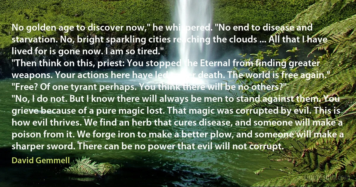 No golden age to discover now," he whispered. "No end to disease and starvation. No, bright sparkling cities reaching the clouds ... All that I have lived for is gone now. I am so tired."
"Then think on this, priest: You stopped the Eternal from finding greater weapons. Your actions here have led to her death. The world is free again."
"Free? Of one tyrant perhaps. You think there will be no others?"
"No, I do not. But I know there will always be men to stand against them. You grieve because of a pure magic lost. That magic was corrupted by evil. This is how evil thrives. We find an herb that cures disease, and someone will make a poison from it. We forge iron to make a better plow, and someone will make a sharper sword. There can be no power that evil will not corrupt. (David Gemmell)