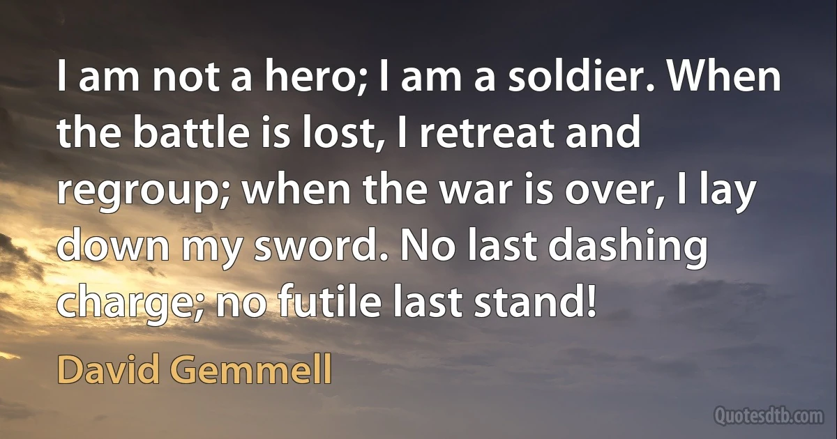 I am not a hero; I am a soldier. When the battle is lost, I retreat and regroup; when the war is over, I lay down my sword. No last dashing charge; no futile last stand! (David Gemmell)