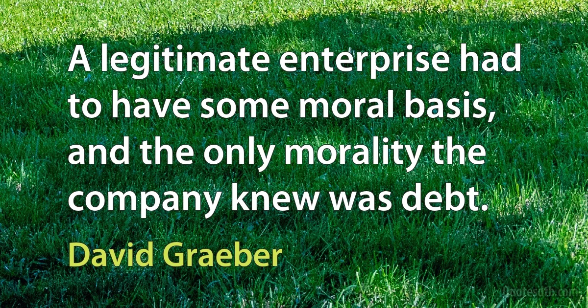 A legitimate enterprise had to have some moral basis, and the only morality the company knew was debt. (David Graeber)