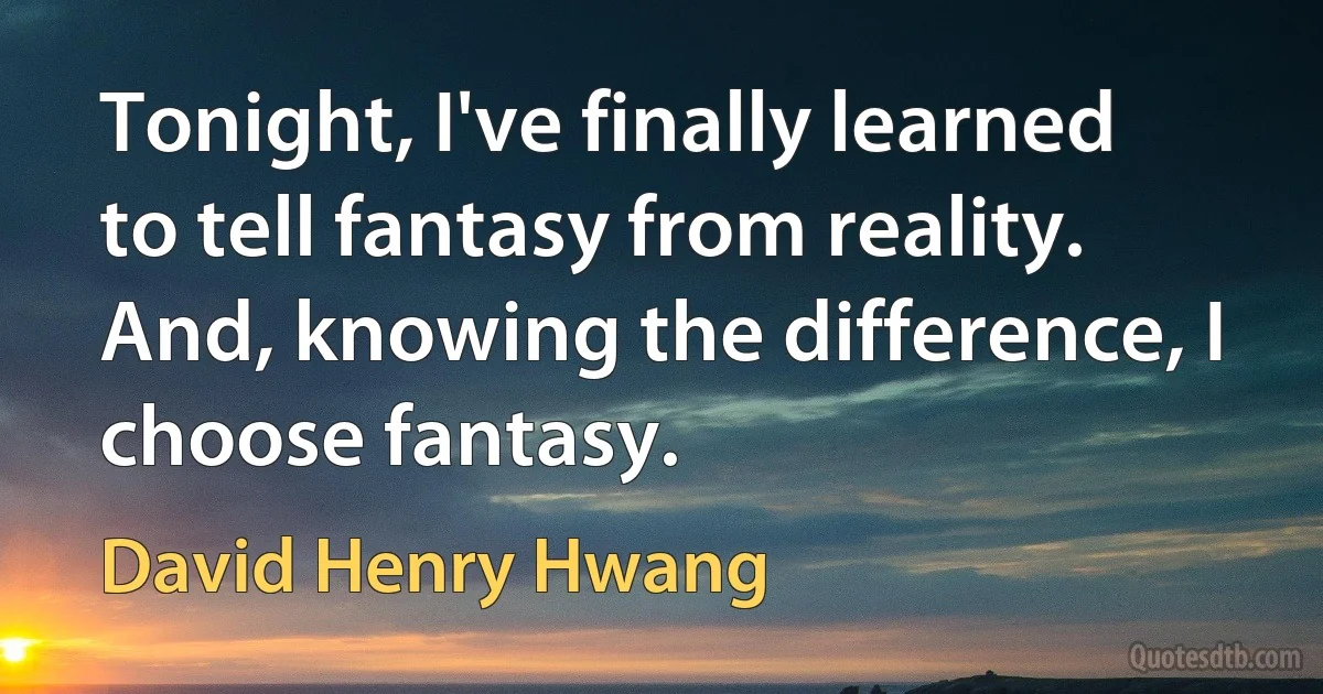 Tonight, I've finally learned to tell fantasy from reality. And, knowing the difference, I choose fantasy. (David Henry Hwang)