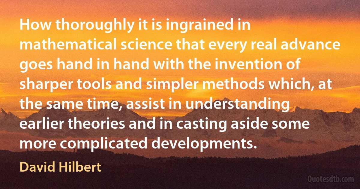 How thoroughly it is ingrained in mathematical science that every real advance goes hand in hand with the invention of sharper tools and simpler methods which, at the same time, assist in understanding earlier theories and in casting aside some more complicated developments. (David Hilbert)