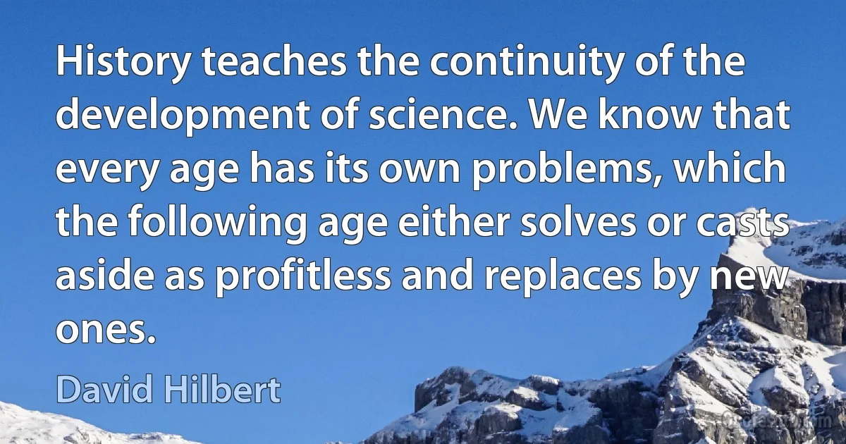 History teaches the continuity of the development of science. We know that every age has its own problems, which the following age either solves or casts aside as profitless and replaces by new ones. (David Hilbert)