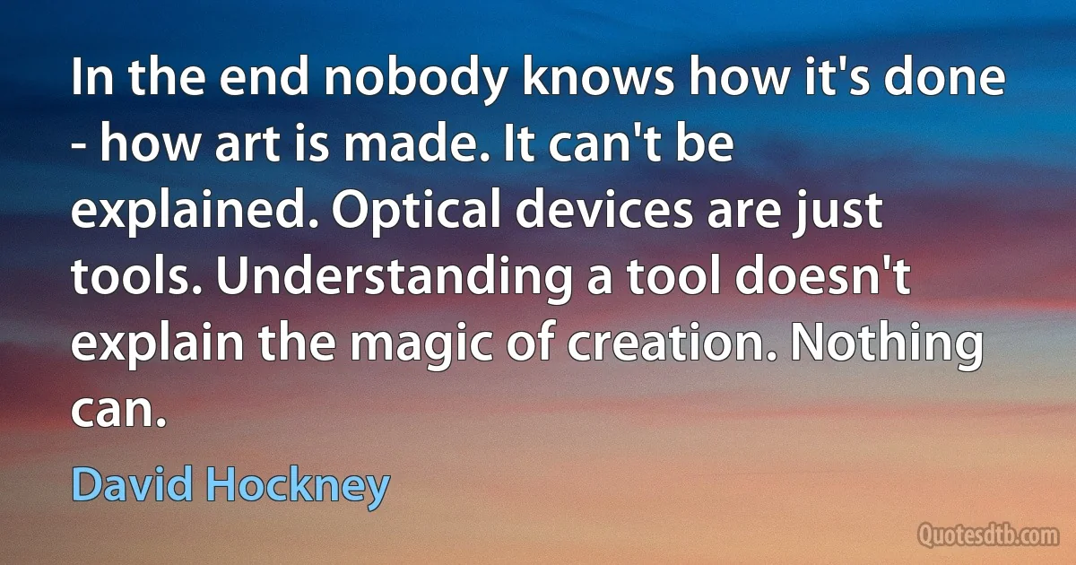 In the end nobody knows how it's done - how art is made. It can't be explained. Optical devices are just tools. Understanding a tool doesn't explain the magic of creation. Nothing can. (David Hockney)