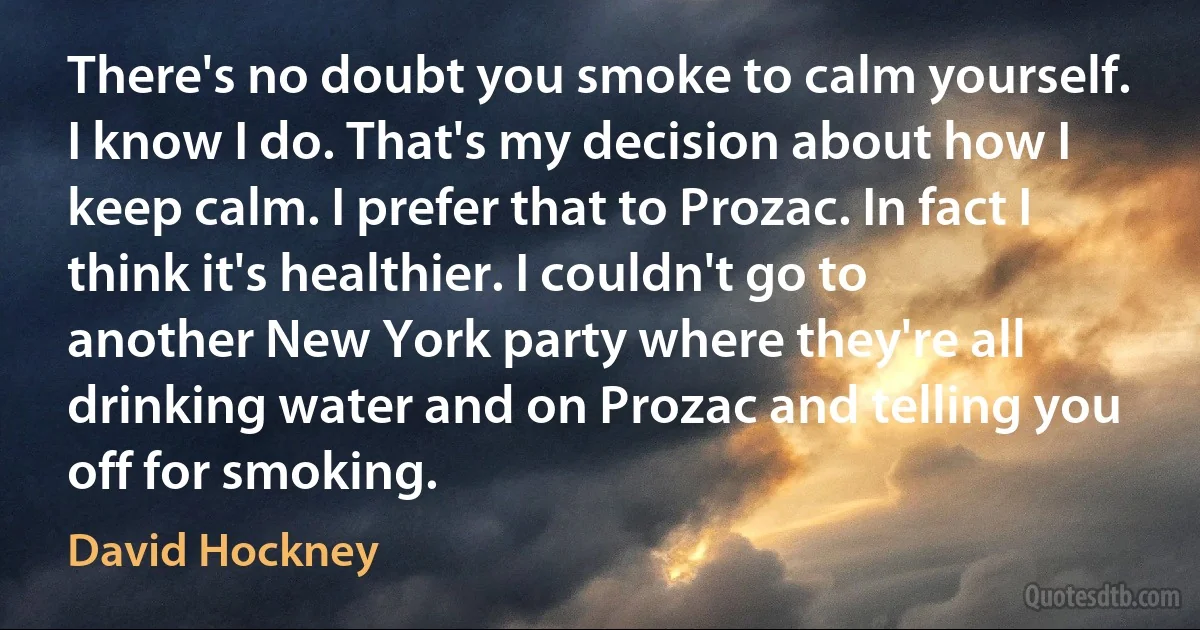 There's no doubt you smoke to calm yourself. I know I do. That's my decision about how I keep calm. I prefer that to Prozac. In fact I think it's healthier. I couldn't go to another New York party where they're all drinking water and on Prozac and telling you off for smoking. (David Hockney)