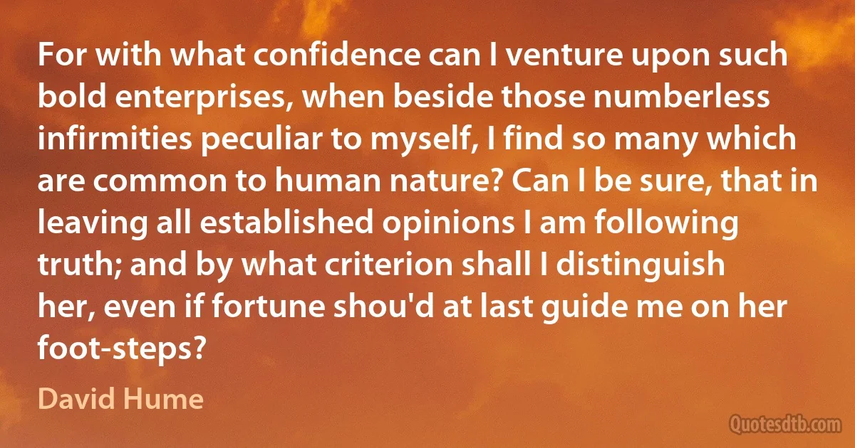 For with what confidence can I venture upon such bold enterprises, when beside those numberless infirmities peculiar to myself, I find so many which are common to human nature? Can I be sure, that in leaving all established opinions I am following truth; and by what criterion shall I distinguish her, even if fortune shou'd at last guide me on her foot-steps? (David Hume)