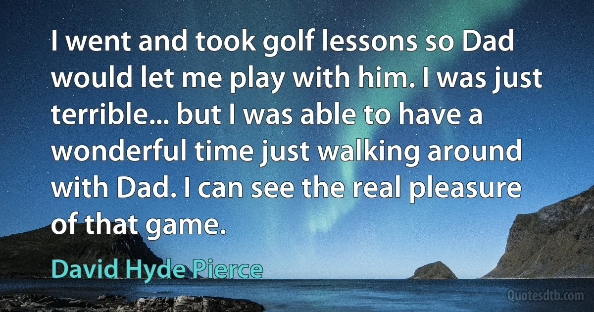 I went and took golf lessons so Dad would let me play with him. I was just terrible... but I was able to have a wonderful time just walking around with Dad. I can see the real pleasure of that game. (David Hyde Pierce)