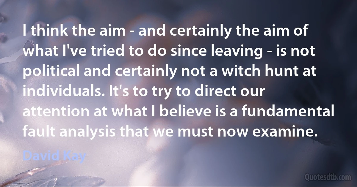 I think the aim - and certainly the aim of what I've tried to do since leaving - is not political and certainly not a witch hunt at individuals. It's to try to direct our attention at what I believe is a fundamental fault analysis that we must now examine. (David Kay)