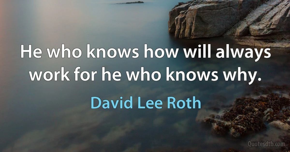 He who knows how will always work for he who knows why. (David Lee Roth)