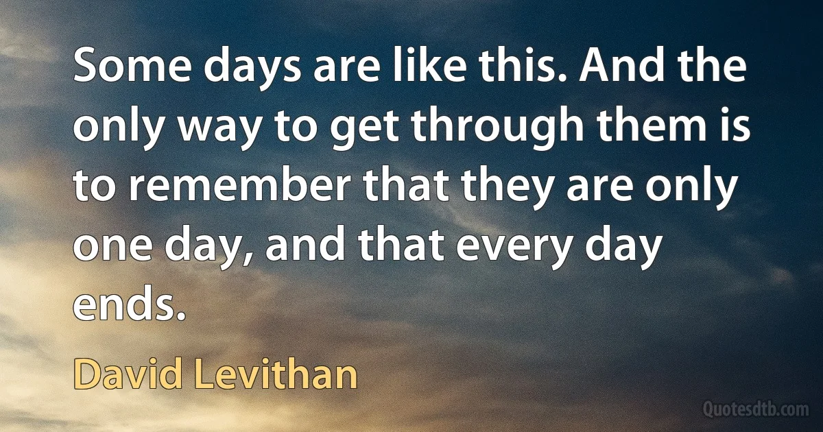 Some days are like this. And the only way to get through them is to remember that they are only one day, and that every day ends. (David Levithan)