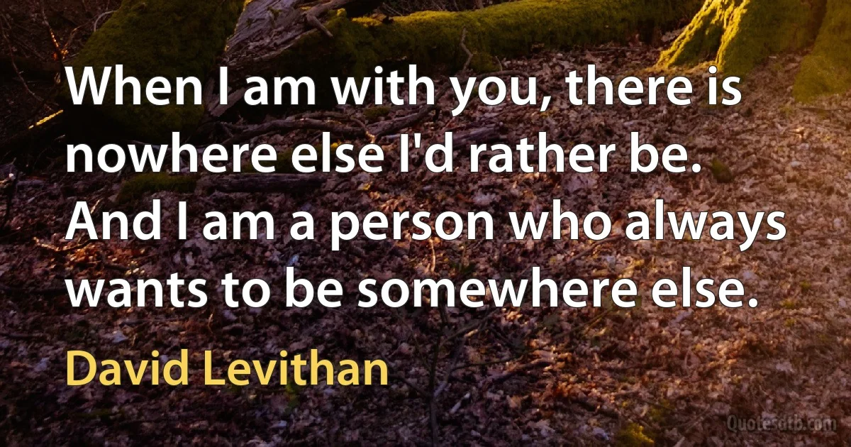 When I am with you, there is nowhere else I'd rather be. And I am a person who always wants to be somewhere else. (David Levithan)