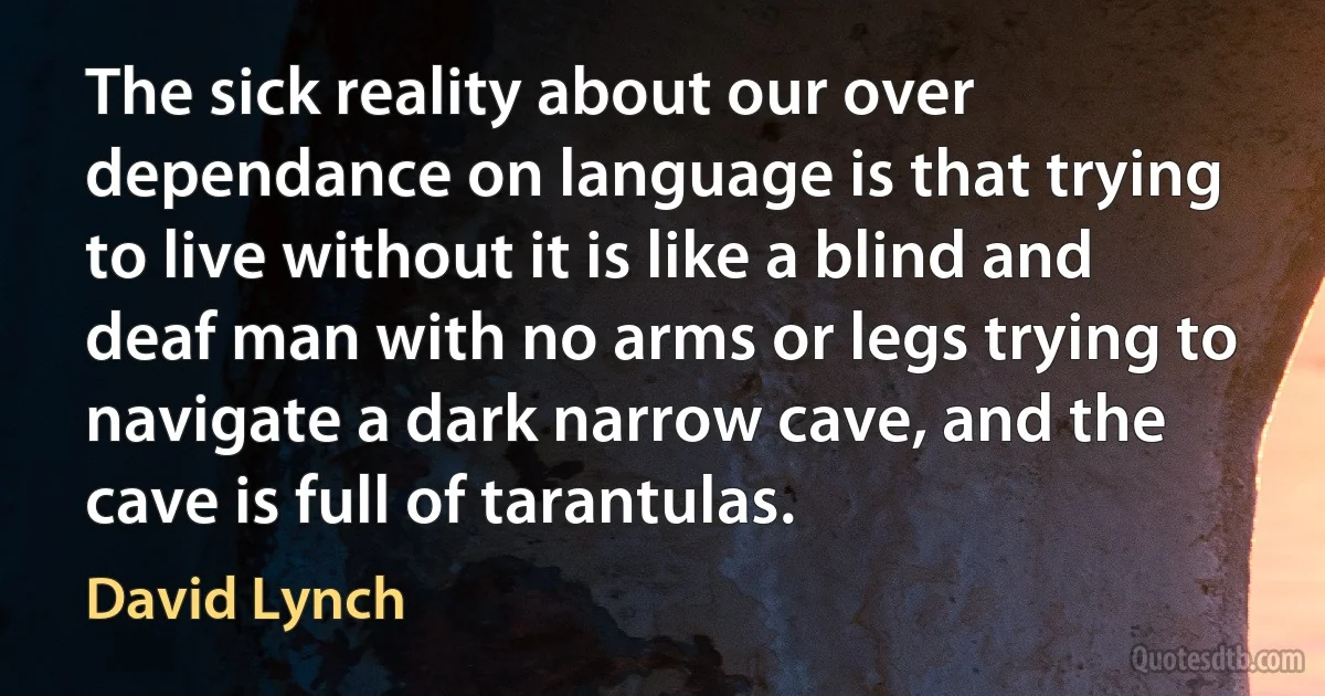 The sick reality about our over dependance on language is that trying to live without it is like a blind and deaf man with no arms or legs trying to navigate a dark narrow cave, and the cave is full of tarantulas. (David Lynch)