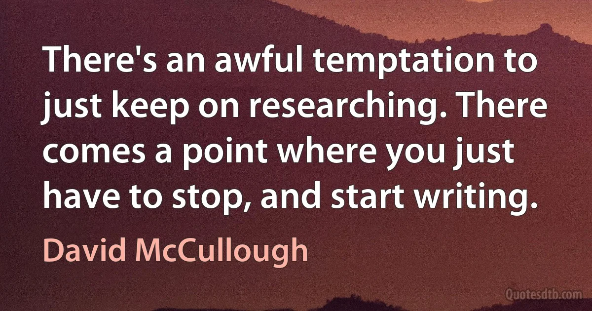 There's an awful temptation to just keep on researching. There comes a point where you just have to stop, and start writing. (David McCullough)