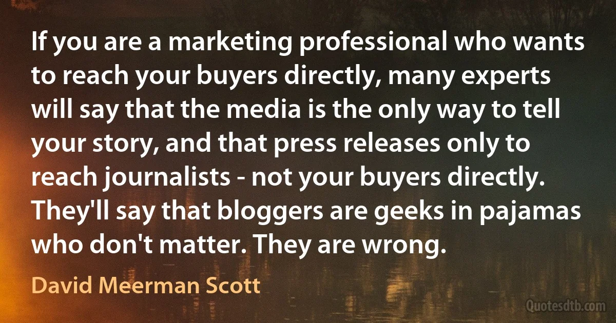 If you are a marketing professional who wants to reach your buyers directly, many experts will say that the media is the only way to tell your story, and that press releases only to reach journalists - not your buyers directly. They'll say that bloggers are geeks in pajamas who don't matter. They are wrong. (David Meerman Scott)