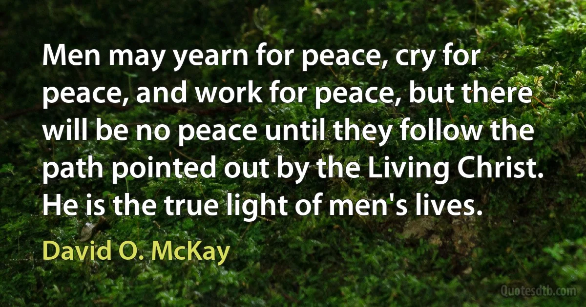 Men may yearn for peace, cry for peace, and work for peace, but there will be no peace until they follow the path pointed out by the Living Christ. He is the true light of men's lives. (David O. McKay)